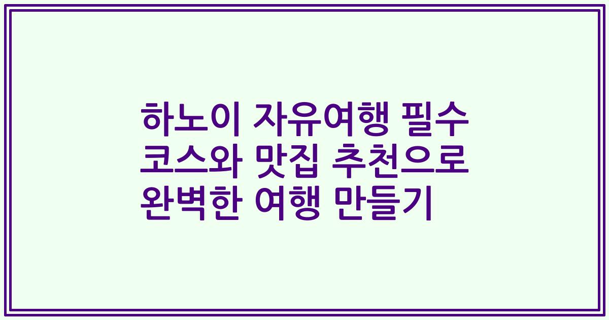 하노이 자유여행 필수 코스와 맛집 추천으로 완벽한 여행 만들기